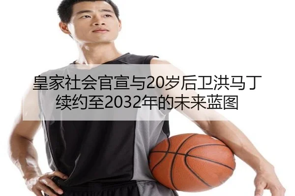 皇家社会官宣与20岁后卫洪马丁续约至2032年的未来蓝图